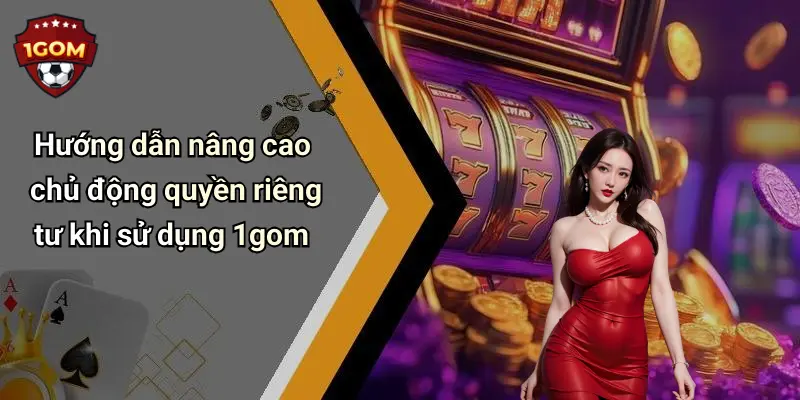 Hướng dẫn nâng cao chủ động quyền riêng tư khi sử dụng 1gom