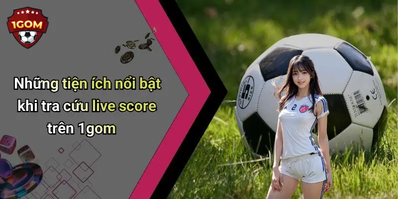 Những tiện ích nổi bật khi tra cứu live score trên 1gom